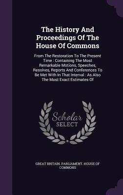 The History And Proceedings Of The House Of Commons: From The Restoration To The Present Time: Containing The Most Remarkable Motions, Speeches, Resolves, Reports And Conferences To Be Met With In That Interval: As Also The Most Exact Estimates Of - Great Britain Parliament House of Comm (Creator)