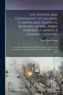 The History and Topography of Dauphin, Cumberland, Franklin, Bedford, Adams, Perry, Somerset, Cambria & Indiana Counties: Containing a Brief History of the First Settlers, Notices of the Leading Events, Incidents and Interesting Facts, Both General and L