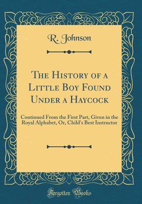 The History of a Little Boy Found Under a Haycock: Continued from the First Part, Given in the Royal Alphabet, Or, Child's Best Instructor (Classic Reprint) - Johnson, R, MB, Bs