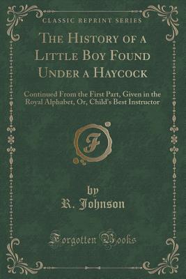 The History of a Little Boy Found Under a Haycock: Continued from the First Part, Given in the Royal Alphabet, Or, Child's Best Instructor (Classic Reprint) - Johnson, R, MB, Bs