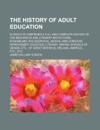 The History of Adult Education: In Which Is Comprised a Full and Complete History of the Mechanics' and Literary Institutions, Athenums, Philosophical, Mental and Christian Improvement Societies, Literary Unions, Schools of Design, Etc., of Great Britai