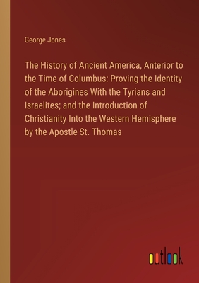 The History of Ancient America, Anterior to the Time of Columbus: Proving the Identity of the Aborigines With the Tyrians and Israelites; and the Introduction of Christianity Into the Western Hemisphere by the Apostle St. Thomas - Jones, George