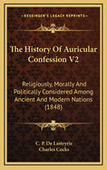 The History of Auricular Confession V2: Religiously, Morally and Politically Considered Among Ancient and Modern Nations (1848)