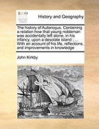 The History of Autono?us. Containing a Relation how That Young Nobleman was Accidentally Left Alone, in his Infancy, Upon a Desolate Island; ... With an Account of his Life, Reflections, and Improvements in Knowledge