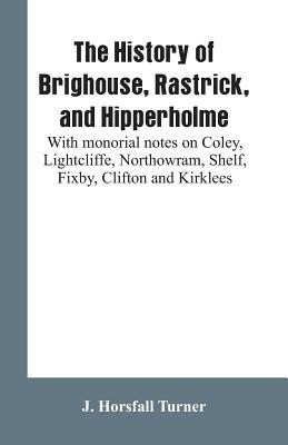 The history of Brighouse, Rastrick, and Hipperholme: with monorial notes on Coley, Lightcliffe, Northowram, Shelf, Fixby, Clifton and Kirklees - Turner, J Horsfall