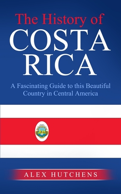 The History of Costa Rica: A Fascinating Guide to this Beautiful Country in Central America - Hutchens, Alex