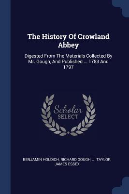 The History Of Crowland Abbey: Digested From The Materials Collected By Mr. Gough, And Published ... 1783 And 1797 - Holdich, Benjamin, and Gough, Richard, and Taylor, J