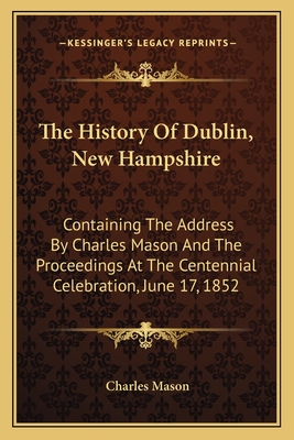 The History of Dublin, New Hampshire: Containing the Address by Charles Mason and the Proceedings at the Centennial Celebration, June 17, 1852 - Mason, Charles