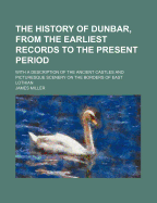 The History of Dunbar, from the Earliest Records to the Present Period: With a Description of the Ancient Castles and Picturesque Scenery on the Borders of East Lothian