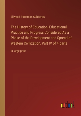 The History of Education; Educational Practice and Progress Considered As a Phase of the Development and Spread of Western Civilization, Part IV of 4 parts: in large print - Cubberley, Ellwood Patterson