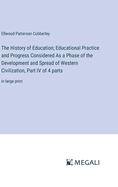 The History of Education; Educational Practice and Progress Considered As a Phase of the Development and Spread of Western Civilization, Part IV of 4 parts: in large print