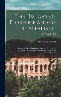 The History of Florence and of the Affairs of Italy: From the Earliest Times to the Death of Lorenzo the Magnificent: Together With the Prince, and Various Historical Tracts - Machiavelli, Niccol