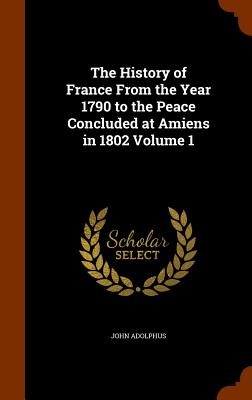 The History of France From the Year 1790 to the Peace Concluded at Amiens in 1802 Volume 1 - Adolphus, John