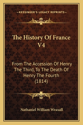 The History Of France V4: From The Accession Of Henry The Third, To The Death Of Henry The Fourth (1814) - Wraxall, Nathaniel William, Sir