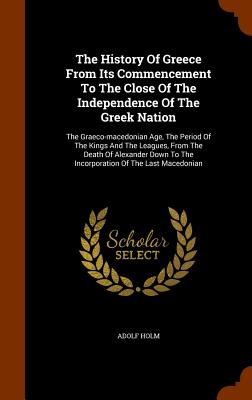 The History Of Greece From Its Commencement To The Close Of The Independence Of The Greek Nation: The Graeco-macedonian Age, The Period Of The Kings And The Leagues, From The Death Of Alexander Down To The Incorporation Of The Last Macedonian - Holm, Adolf