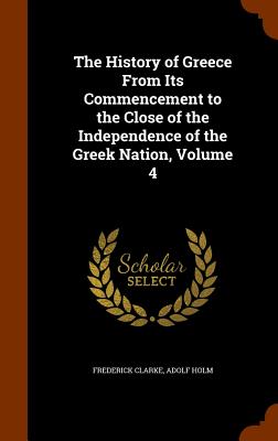 The History of Greece From Its Commencement to the Close of the Independence of the Greek Nation, Volume 4 - Clarke, Frederick, and Holm, Adolf