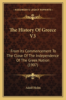 The History of Greece V3: From Its Commencement to the Close of the Independence of the Greek Nation (1907) - Holm, Adolf