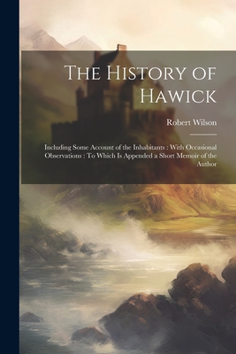 The History of Hawick: Including Some Account of the Inhabitants: With Occasional Observations: To Which Is Appended a Short Memoir of the Author - Wilson, Robert