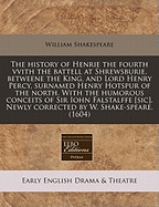 The History of Henrie the Fourth: Vvith the Battell at Shrewsburie, Betweene the King and Lord Henry Percy, Surnamed Henry Hotspur of the North. Vvith the Humorous Conceits of Sir Iohn Falstalffe [Sic]. Newly Corrected by W. Shake-Speare, Part 1