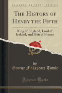 The History of Henry the Fifth: King of England, Lord of Ireland, and Heir of France (Classic Reprint)