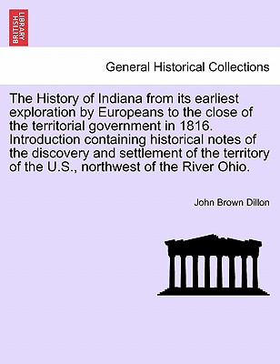 The History of Indiana from Its Earliest Exploration by Europeans to the Close of the Territorial Government in 1816. Introduction Containing Historical Notes of the Discovery and Settlement of the Territory of the U.S., Northwest of the River Ohio. - Dillon, John B