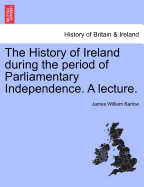 The History of Ireland During the Period of Parliamentary Independence. a Lecture. - Barlow, James William