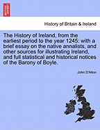 The History of Ireland, from the Earliest Period to the Year 1245: With a Brief Essay on the Native Annalists, and Other Sources for Illustrating Ireland, and Full Statistical and Historical Notices of the Barony of Boyle. Vol. I.