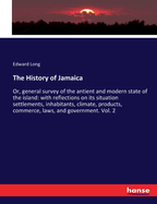 The History of Jamaica: Or, general survey of the antient and modern state of the island: with reflections on its situation settlements, inhabitants, climate, products, commerce, laws, and government. Vol. 2