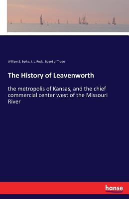 The History of Leavenworth: the metropolis of Kansas, and the chief commercial center west of the Missouri River - Burke, William S, and Rock, J L, and Board of Trade