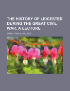 The History of Leicester During the Great Civil War, a Lecture