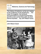 The History of Medicine, So Far as It Relates to the Profession of the Apothecary, ... the Origin of Druggists, Their Gradual Encroachments on Compound Pharmacy, and the Evils to Which the Public Are from Thence Exposed; ... by John Mason Good, ...