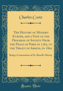 The History of Modern Europe, and a View of the Progress of Society from the Peace of Paris in 1763, to the Treaty of Amiens, in 1802: Being a Continuation of Dr. Russell's History (Classic Reprint)