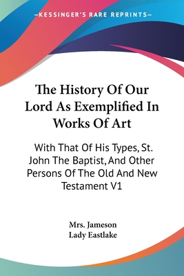 The History Of Our Lord As Exemplified In Works Of Art: With That Of His Types, St. John The Baptist, And Other Persons Of The Old And New Testament V1 - Jameson, Mrs., and Eastlake, Lady