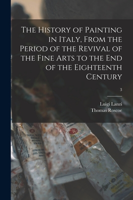 The History of Painting in Italy, From the Period of the Revival of the Fine Arts to the End of the Eighteenth Century; 3 - Lanzi, Luigi D 1810 (Creator), and Roscoe, Thomas 1791-1871