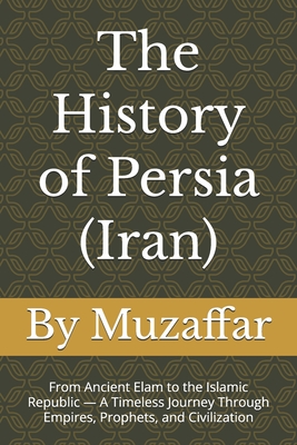The History of Persia (Iran): From Ancient Elam to the Islamic Republic - A Timeless Journey Through Empires, Prophets, and Civilization - Muzaffar, Shaik