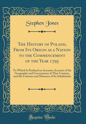 The History of Poland, from Its Origin as a Nation to the Commencement of the Year 1795: To Which Is Prefixed an Accurate Account of the Geography and Government of That Country, and the Customs and Manners of Its Inhabitants (Classic Reprint) - Jones, Stephen