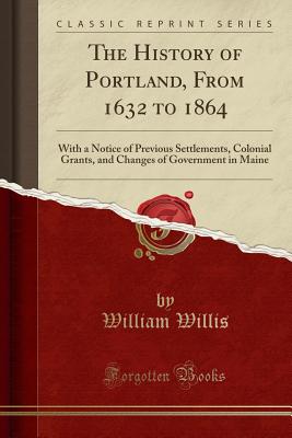 The History of Portland, from 1632 to 1864: With a Notice of Previous Settlements, Colonial Grants, and Changes of Government in Maine (Classic Reprint) - Willis, William