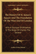 The History Of St. James's Square And The Foundation Of The West End Of London: With A Glimpse Of Whitehall In The Reign Of Charles The Second