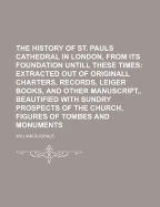 The History of St. Pauls Cathedral in London, From Its Foundation Untill These Times: Extracted out of Originall Charters. Records. Leiger Books, and Other Manuscripts. Beautified With Sundry Prospects of the Church, Figures of Tombes, and Monuments; c.1