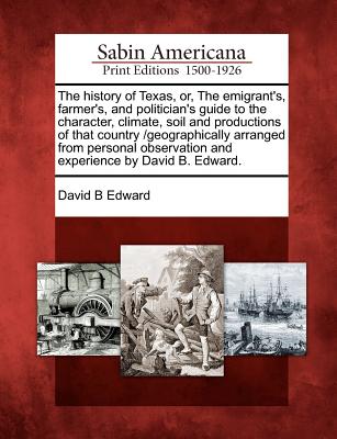 The History of Texas, Or, the Emigrant's, Farmer's, and Politician's Guide to the Character, Climate, Soil and Productions of That Country /Geographically Arranged from Personal Observation and Experience by David B. Edward. - Edward, David B