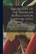 The History Of The American Revolution In Scripture Style: To Which Is Added The Declaration Of Independence, The Constitution Of The United States Of America, And The Interesting Farewell Address Of General Washington