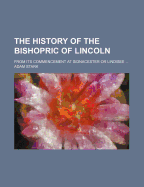 The History of the Bishopric of Lincoln: From Its Commencement at Sidnacester or Lindisee: Its Connection with Lichfield Leicester; Its Junction with Dorchester; Until the Seat of the See Was Fixed at Lincoln, Immediately After the Conquest