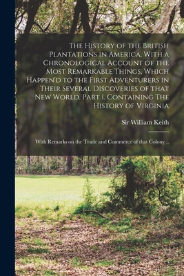 The History of the British Plantations in America. With a Chronological Account of the Most Remarkable Things, Which Happen'd to the First Adventurers in Their Several Discoveries of That New World. Part I. Containing The History of Virginia; With... - Keith, William, Sir (Creator)