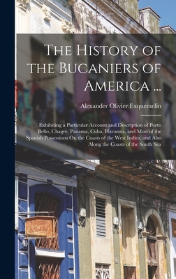 The History of the Bucaniers of America ...: Exhibiting a Particular Account and Description of Porto Bello, Chagre, Panama, Cuba, Havanna, and Most of the Spanish Possessions On the Coasts of the West Indies, and Also Along the Coasts of the South Sea - Exquemelin, Alexander Olivier