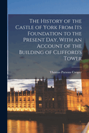 The History of the Castle of York from Its Foundation to the Present Day, with an Account of the Building of Clifford's Tower