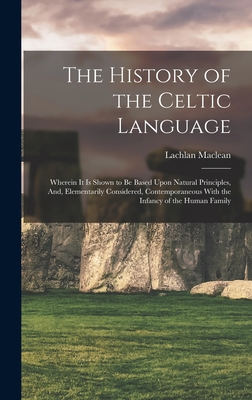 The History of the Celtic Language: Wherein It Is Shown to Be Based Upon Natural Principles, And, Elementarily Considered, Contemporaneous With the Infancy of the Human Family - MacLean, Lachlan