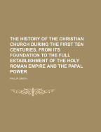 The History of the Christian Church During the First Ten Centuries, from Its Foundation to the Full Establishment of the Holy Roman Empire and the Papal Power