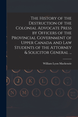 The History of the Destruction of the Colonial Advocate Press by Officers of the Provincial Government of Upper Canada and Law Students of the Attorney & Solicitor General ... [microform] - MacKenzie, William Lyon 1795-1861