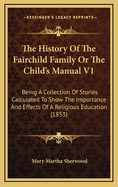 The History of the Fairchild Family or the Child's Manual V1: Being a Collection of Stories Calculated to Show the Importance and Effects of a Religious Education (1853)