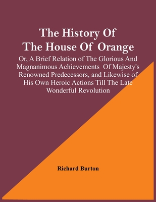 The History Of The House Of Orange; Or, A Brief Relation Of The Glorious And Magnanimous Achievements Of Majesty's Renowned Predecessors, And Likewise Of His Own Heroic Actions Till The Late Wonderful Revolution; Together With The History Of William... - Burton, Richard
